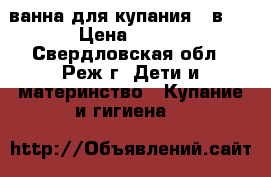 ванна для купания 2 в 1 › Цена ­ 200 - Свердловская обл., Реж г. Дети и материнство » Купание и гигиена   